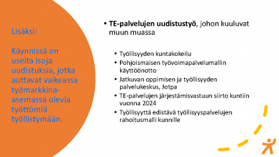 Dia jossa otsikkona TE-palvelujen uudistustyö, johon kuuluvat muun muassa. Lueteltu samat viisi asiaa kuin tekstissä, mm. työllisyyden kuntakokeilu. Vasemmalla oranssilla taustalla teksti: Lisäksi: Käynnissä on useita isoja uudistuksia, jotka auttaat vaikeassa työmarkkina-asemassa olevia työttömiä työllistymään. 